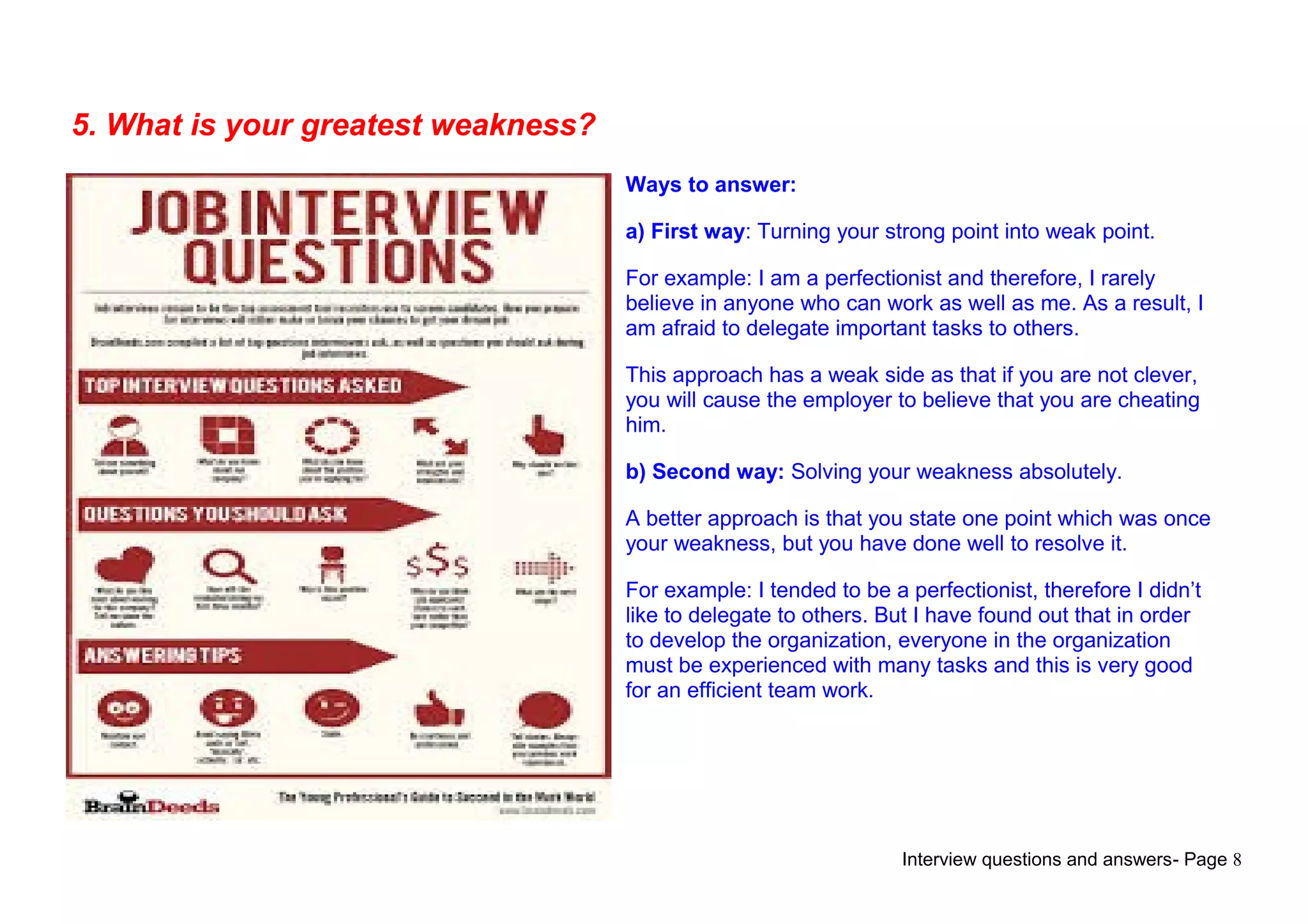 Interview questions and answers- Page 8
5. What is your greatest weakness?
Ways to answer:
a) First way: Turning your strong point into weak point.
For example: I am a perfectionist and therefore, I rarely
believe in anyone who can work as well as me. As a result, I
am afraid to delegate important tasks to others.
This approach has a weak side as that if you are not clever,
you will cause the employer to believe that you are cheating
him.
b) Second way: Solving your weakness absolutely.
A better approach is that you state one point which was once
your weakness, but you have done well to resolve it.
For example: I tended to be a perfectionist, therefore I didn’t
like to delegate to others. But I have found out that in order
to develop the organization, everyone in the organization
must be experienced with many tasks and this is very good
for an efficient team work.
 