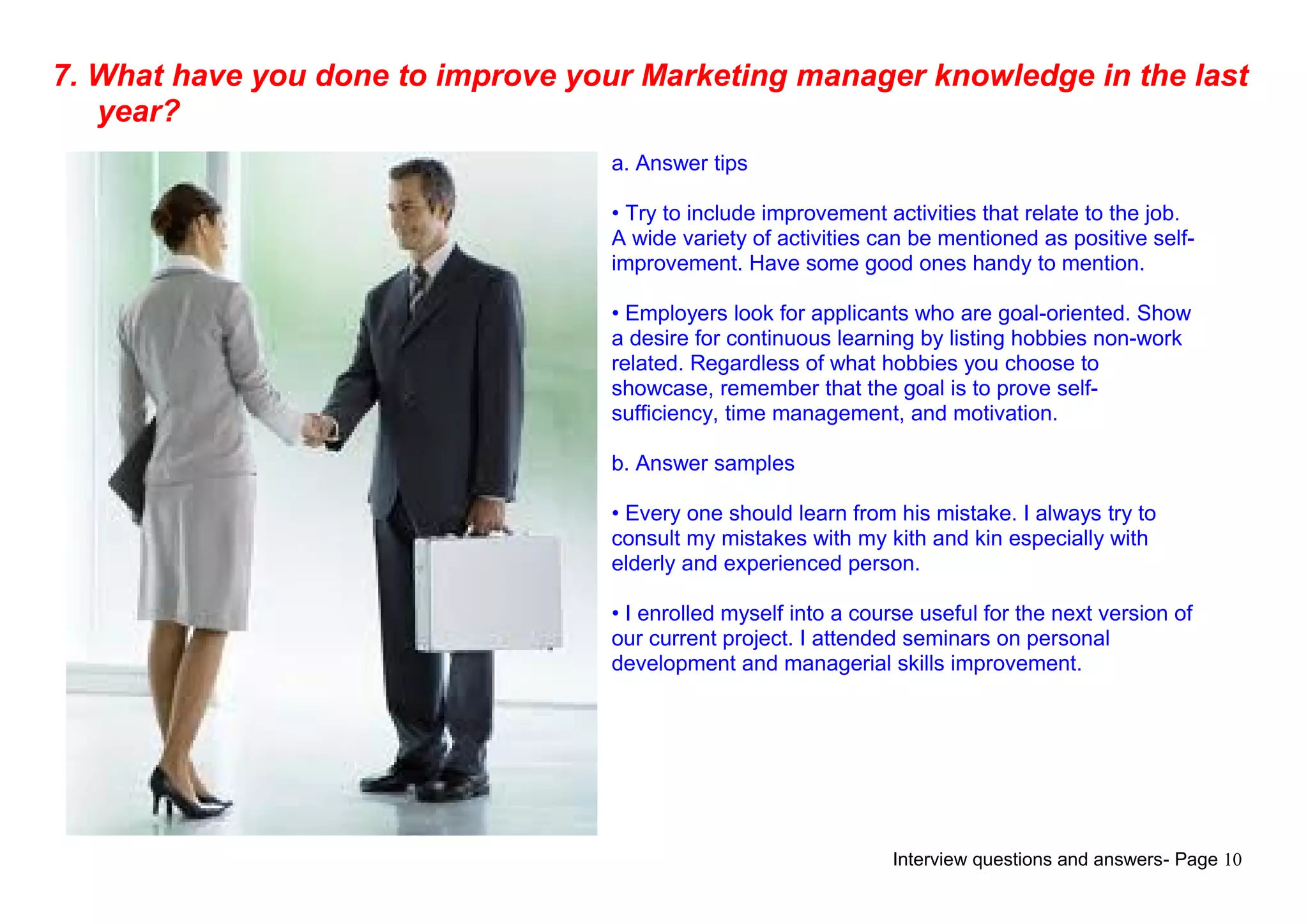 Interview questions and answers- Page 10
7. What have you done to improve your Marketing manager knowledge in the last
year?
a. Answer tips
• Try to include improvement activities that relate to the job.
A wide variety of activities can be mentioned as positive self-
improvement. Have some good ones handy to mention.
• Employers look for applicants who are goal-oriented. Show
a desire for continuous learning by listing hobbies non-work
related. Regardless of what hobbies you choose to
showcase, remember that the goal is to prove self-
sufficiency, time management, and motivation.
b. Answer samples
• Every one should learn from his mistake. I always try to
consult my mistakes with my kith and kin especially with
elderly and experienced person.
• I enrolled myself into a course useful for the next version of
our current project. I attended seminars on personal
development and managerial skills improvement.
 