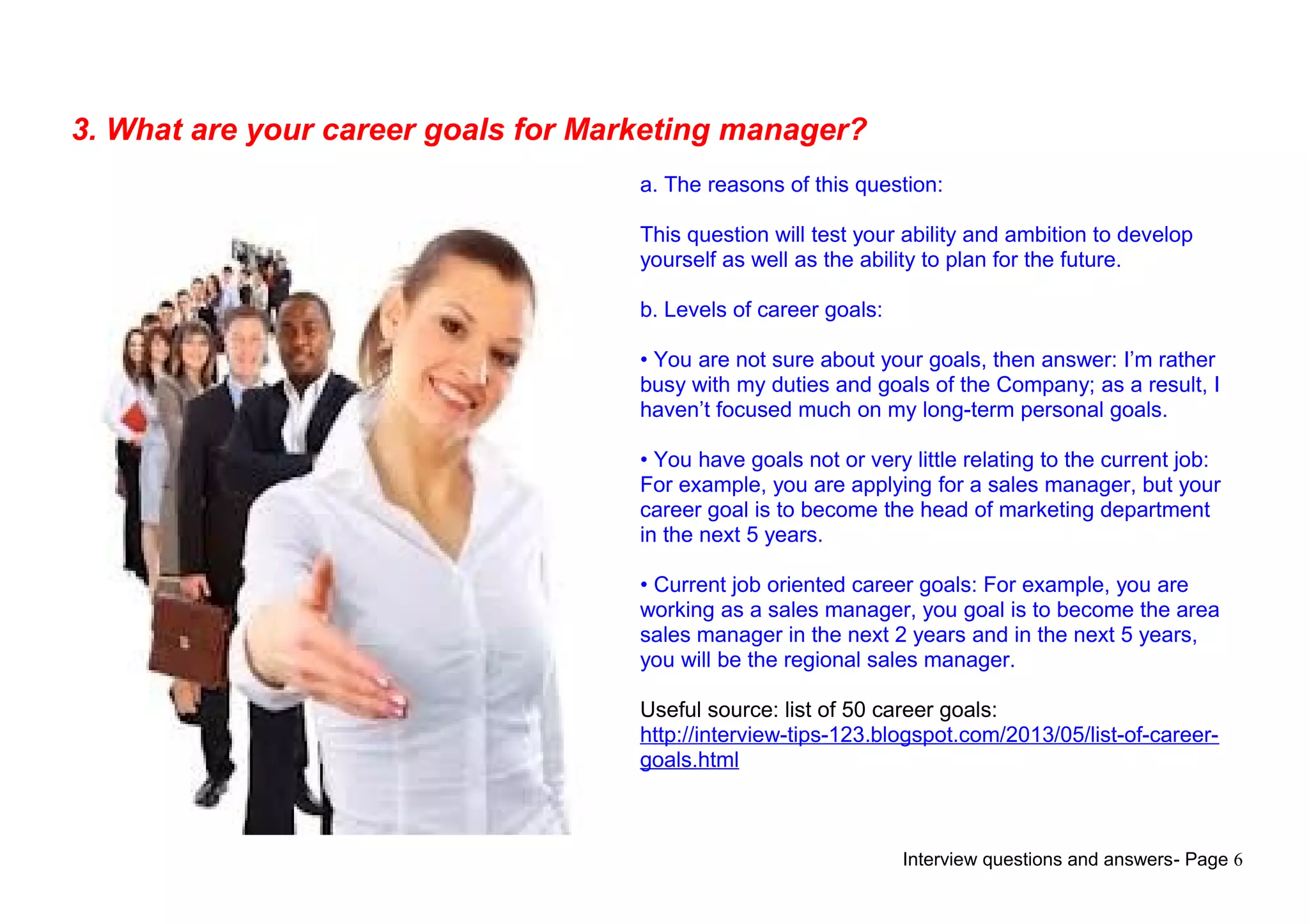 Interview questions and answers- Page 6
3. What are your career goals for Marketing manager?
a. The reasons of this question:
This question will test your ability and ambition to develop
yourself as well as the ability to plan for the future.
b. Levels of career goals:
• You are not sure about your goals, then answer: I’m rather
busy with my duties and goals of the Company; as a result, I
haven’t focused much on my long-term personal goals.
• You have goals not or very little relating to the current job:
For example, you are applying for a sales manager, but your
career goal is to become the head of marketing department
in the next 5 years.
• Current job oriented career goals: For example, you are
working as a sales manager, you goal is to become the area
sales manager in the next 2 years and in the next 5 years,
you will be the regional sales manager.
Useful source: list of 50 career goals:
http://interview-tips-123.blogspot.com/2013/05/list-of-career-
goals.html
 