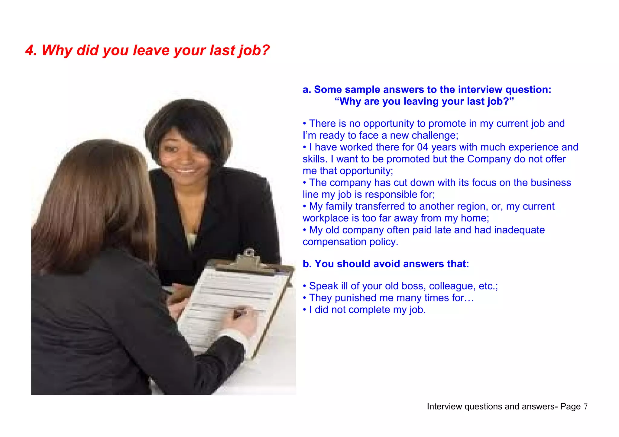 Interview questions and answers- Page 7
4. Why did you leave your last job?
a. Some sample answers to the interview question:
“Why are you leaving your last job?”
• There is no opportunity to promote in my current job and
I’m ready to face a new challenge;
• I have worked there for 04 years with much experience and
skills. I want to be promoted but the Company do not offer
me that opportunity;
• The company has cut down with its focus on the business
line my job is responsible for;
• My family transferred to another region, or, my current
workplace is too far away from my home;
• My old company often paid late and had inadequate
compensation policy.
b. You should avoid answers that:
• Speak ill of your old boss, colleague, etc.;
• They punished me many times for…
• I did not complete my job.
 