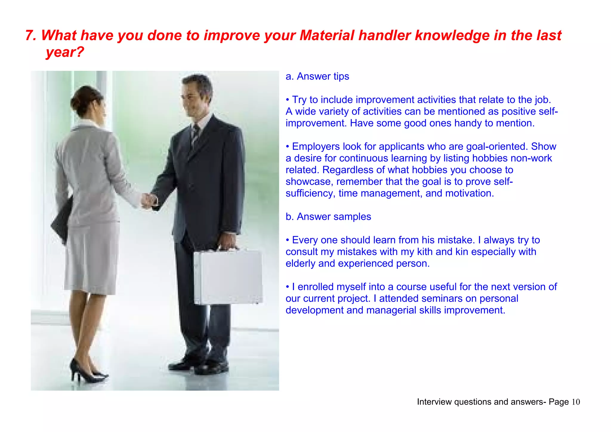 Interview questions and answers- Page 10
7. What have you done to improve your Material handler knowledge in the last
year?
a. Answer tips
• Try to include improvement activities that relate to the job.
A wide variety of activities can be mentioned as positive self-
improvement. Have some good ones handy to mention.
• Employers look for applicants who are goal-oriented. Show
a desire for continuous learning by listing hobbies non-work
related. Regardless of what hobbies you choose to
showcase, remember that the goal is to prove self-
sufficiency, time management, and motivation.
b. Answer samples
• Every one should learn from his mistake. I always try to
consult my mistakes with my kith and kin especially with
elderly and experienced person.
• I enrolled myself into a course useful for the next version of
our current project. I attended seminars on personal
development and managerial skills improvement.
 