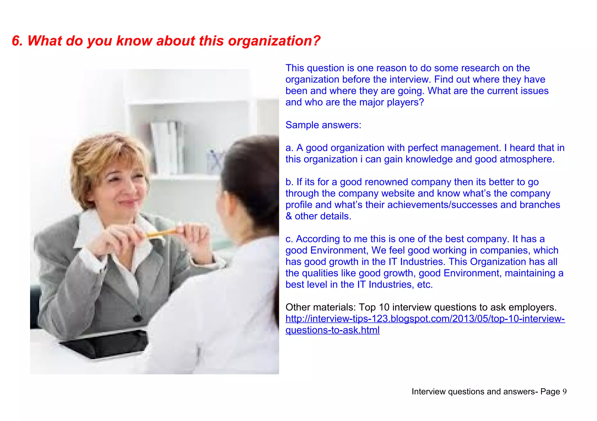 Interview questions and answers- Page 9
6. What do you know about this organization?
This question is one reason to do some research on the
organization before the interview. Find out where they have
been and where they are going. What are the current issues
and who are the major players?
Sample answers:
a. A good organization with perfect management. I heard that in
this organization i can gain knowledge and good atmosphere.
b. If its for a good renowned company then its better to go
through the company website and know what’s the company
profile and what’s their achievements/successes and branches
& other details.
c. According to me this is one of the best company. It has a
good Environment, We feel good working in companies, which
has good growth in the IT Industries. This Organization has all
the qualities like good growth, good Environment, maintaining a
best level in the IT Industries, etc.
Other materials: Top 10 interview questions to ask employers.
http://interview-tips-123.blogspot.com/2013/05/top-10-interview-
questions-to-ask.html
 