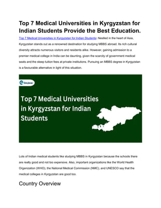 Top 7 Medical Universities in Kyrgyzstan for
Indian Students Provide the Best Education.
Top 7 Medical Universities in Kyrgyzstan for Indian Students: Nestled in the heart of Asia,
Kyrgyzstan stands out as a renowned destination for studying MBBS abroad. Its rich cultural
diversity attracts numerous visitors and residents alike. However, gaining admission to a
premier medical college in India can be daunting, given the scarcity of government medical
seats and the steep tuition fees at private institutions. Pursuing an MBBS degree in Kyrgyzstan
is a favourable alternative in light of this situation.
Lots of Indian medical students like studying MBBS in Kyrgyzstan because the schools there
are really good and not too expensive. Also, important organizations like the World Health
Organization (WHO), the National Medical Commission (NMC), and UNESCO say that the
medical colleges in Kyrgyzstan are good too.
Country Overview
 
