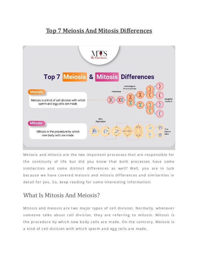 Top 7 Meiosis And Mitosis Differences
Meiosis and mitosis are the two important processes that are responsible for
the continuity of life but did you know that both processes have some
similarities and some distinct differences as well? Well, you are in luck
because we have covered meiosis and mitosis differences and similarities in
detail for you. So, keep reading for some interesting information:
What Is Mitosis And Meiosis?
Mitosis and meiosis are two major types of cell division. Normally, whenever
someone talks about cell division, they are referring to mitosis. Mitosis is
the procedure by which new body cells are made. On the contrary, Meiosis is
a kind of cell division with which sperm and egg cells are made.
 