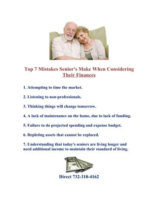 Top 7 Mistakes Senior's Make When Considering
                Their Finances

1. Attempting to time the market.

2. Listening to non-professionals.

3. Thinking things will change tomorrow.

4. A lack of maintenance on the home, due to lack of funding.

5. Failure to do projected spending and expense budget.

6. Depleting assets that cannot be replaced.

7. Understanding that today's seniors are living longer and
need additional income to maintain their standard of living.




                    Direct 732-318-4162
 