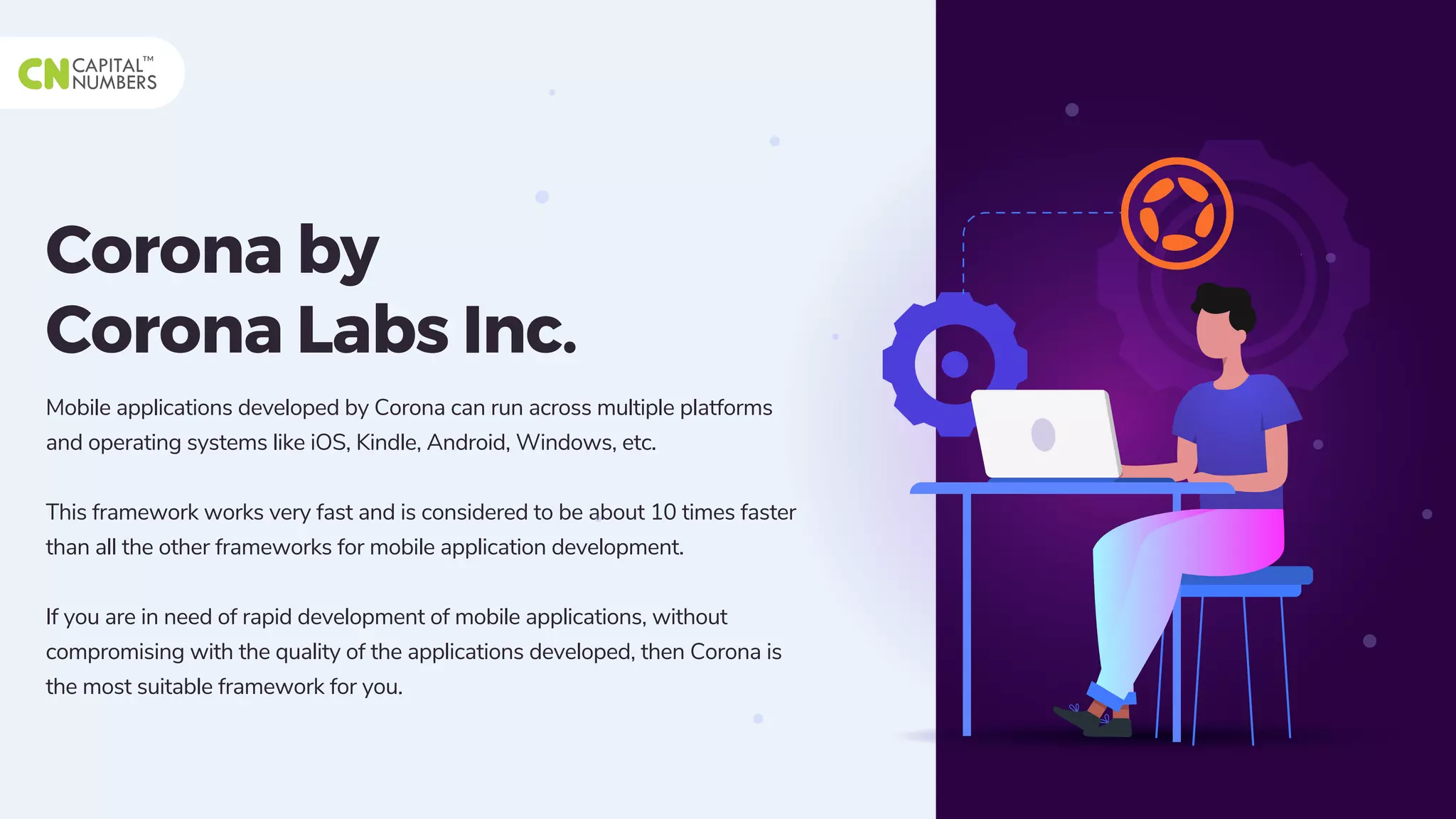 Corona by
Corona Labs Inc.
Mobile applications developed by Corona can run across multiple platforms
and operating systems like iOS, Kindle, Android, Windows, etc.
This framework works very fast and is considered to be about 10 times faster
than all the other frameworks for mobile application development.
If you are in need of rapid development of mobile applications, without
compromising with the quality of the applications developed, then Corona is
the most suitable framework for you.
 