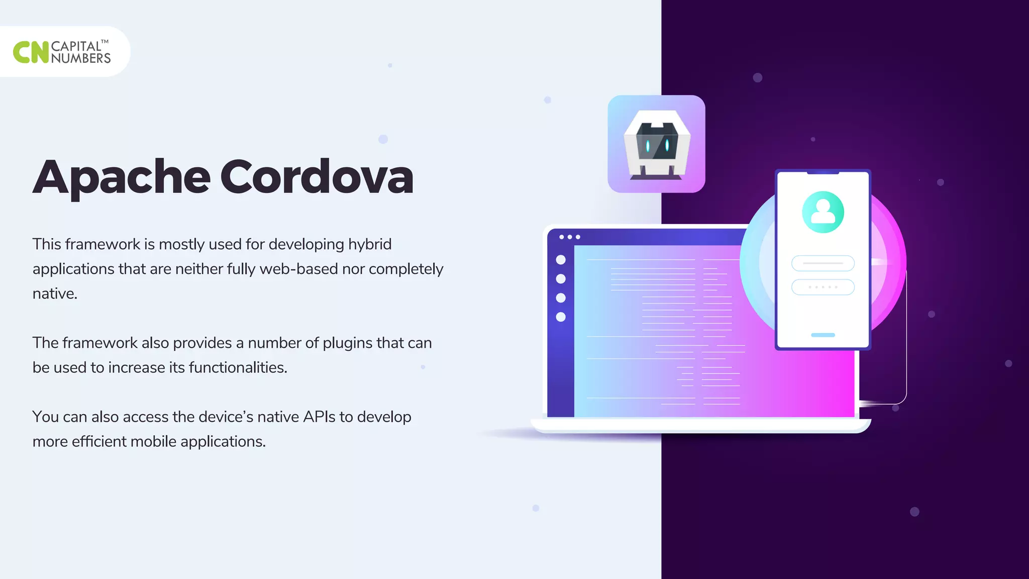Apache Cordova
This framework is mostly used for developing hybrid
applications that are neither fully web-based nor completely
native.
The framework also provides a number of plugins that can
be used to increase its functionalities.
You can also access the device’s native APIs to develop
more efﬁcient mobile applications.
 