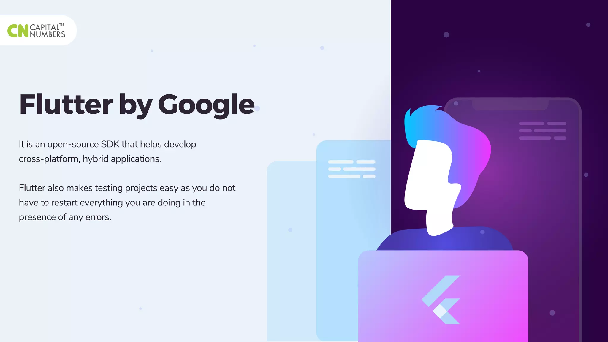 Flutter by Google
It is an open-source SDK that helps develop
cross-platform, hybrid applications.
Flutter also makes testing projects easy as you do not
have to restart everything you are doing in the
presence of any errors.
 