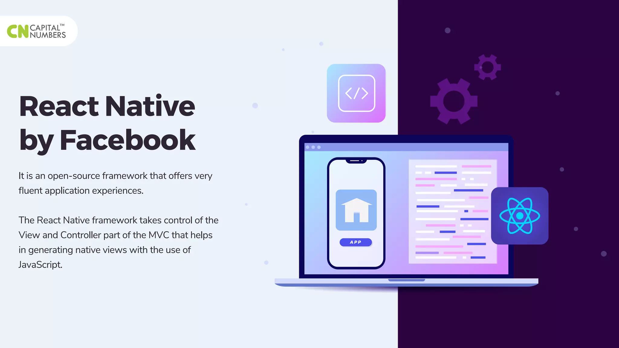 React Native
by Facebook
It is an open-source framework that offers very
ﬂuent application experiences.
The React Native framework takes control of the
View and Controller part of the MVC that helps
in generating native views with the use of
JavaScript.
A P P
 