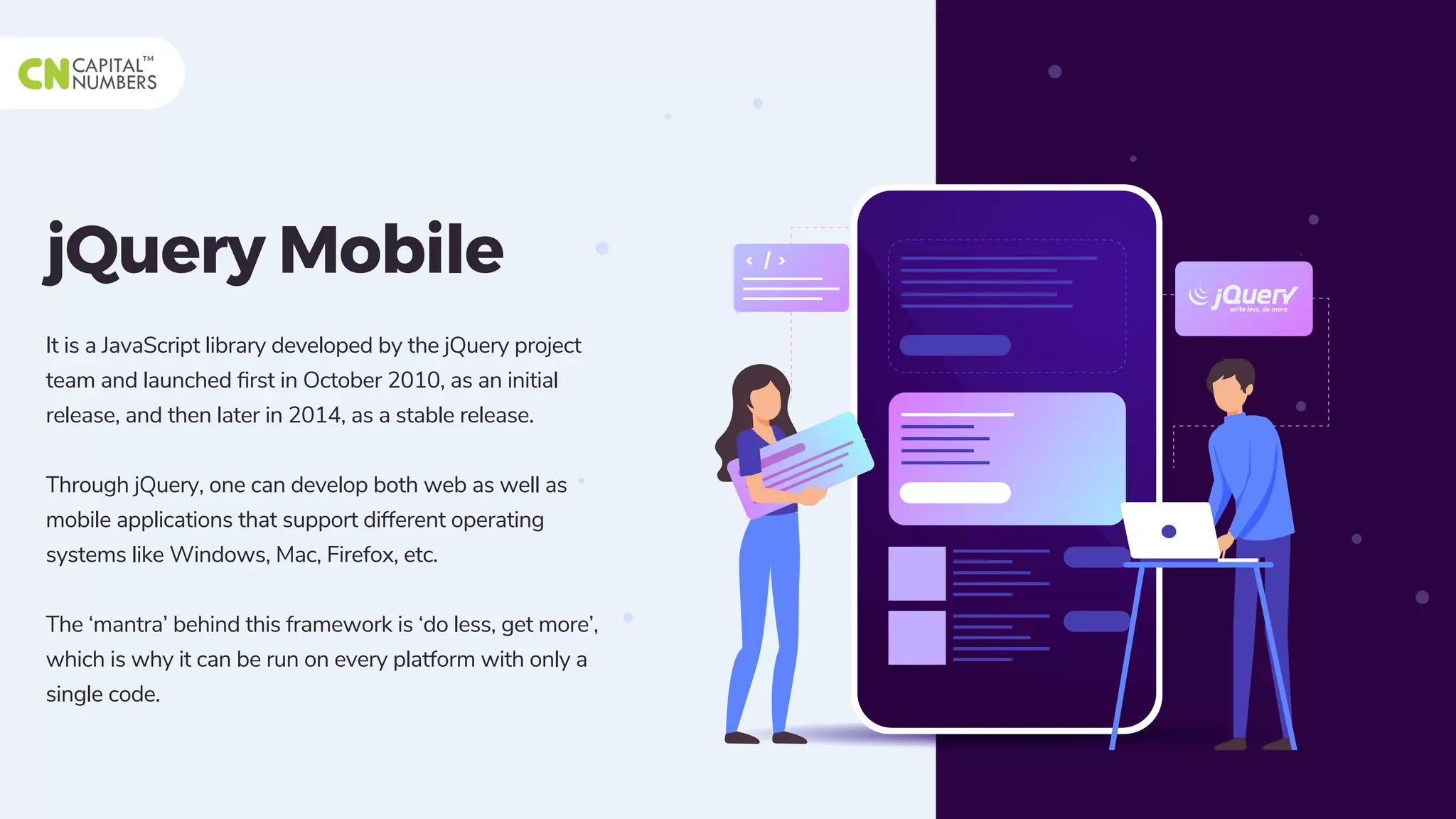 jQuery Mobile
It is a JavaScript library developed by the jQuery project
team and launched ﬁrst in October 2010, as an initial
release, and then later in 2014, as a stable release.
Through jQuery, one can develop both web as well as
mobile applications that support different operating
systems like Windows, Mac, Firefox, etc.
The ‘mantra’ behind this framework is ‘do less, get more’,
which is why it can be run on every platform with only a
single code.
 