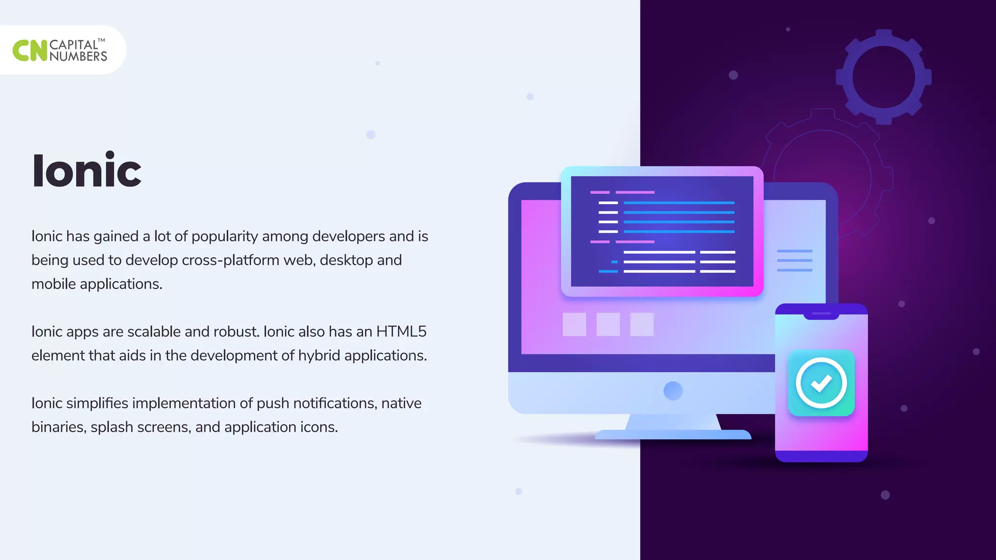 Ionic
Ionic has gained a lot of popularity among developers and is
being used to develop cross-platform web, desktop and
mobile applications.
Ionic apps are scalable and robust. Ionic also has an HTML5
element that aids in the development of hybrid applications.
Ionic simpliﬁes implementation of push notiﬁcations, native
binaries, splash screens, and application icons.
 