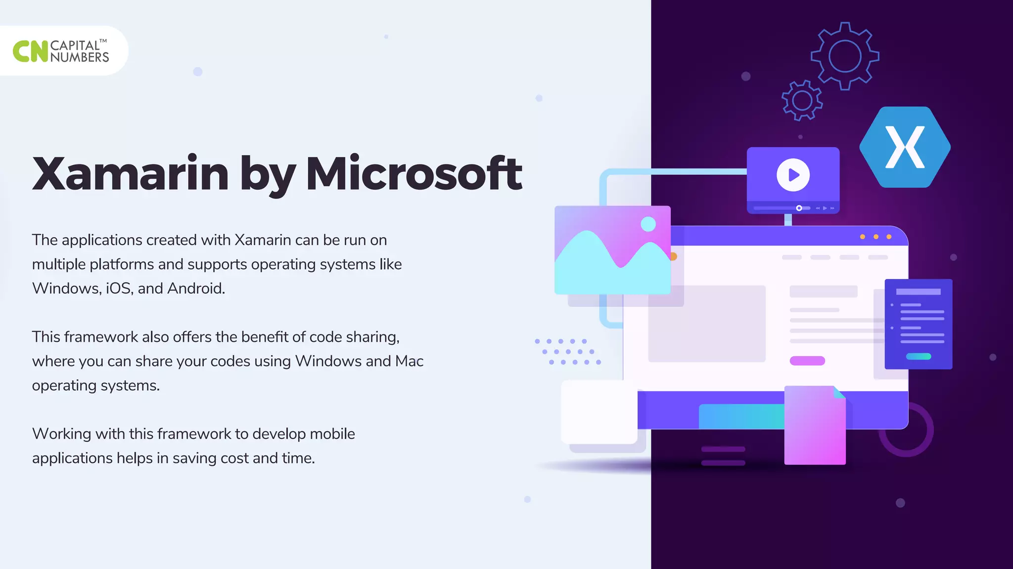 Xamarin by Microsoft
The applications created with Xamarin can be run on
multiple platforms and supports operating systems like
Windows, iOS, and Android.
This framework also offers the beneﬁt of code sharing,
where you can share your codes using Windows and Mac
operating systems.
Working with this framework to develop mobile
applications helps in saving cost and time.
 