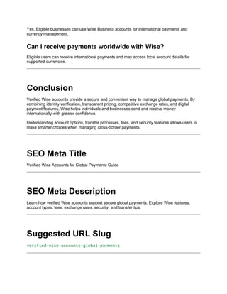 Yes. Eligible businesses can use Wise Business accounts for international payments and
currency management.
Can I receive payments worldwide with Wise?
Eligible users can receive international payments and may access local account details for
supported currencies.
Conclusion
Verified Wise accounts provide a secure and convenient way to manage global payments. By
combining identity verification, transparent pricing, competitive exchange rates, and digital
payment features, Wise helps individuals and businesses send and receive money
internationally with greater confidence.
Understanding account options, transfer processes, fees, and security features allows users to
make smarter choices when managing cross-border payments.
SEO Meta Title
Verified Wise Accounts for Global Payments Guide
SEO Meta Description
Learn how verified Wise accounts support secure global payments. Explore Wise features,
account types, fees, exchange rates, security, and transfer tips.
Suggested URL Slug
verified-wise-accounts-global-payments
 