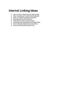 Internal Linking Ideas
● How to Verify a Wise Account Step by Step
● Wise International Transfer Fees Explained
● Wise vs. PayPal Payment Comparison
● Best Global Payment Platforms
● How Multi-Currency Accounts Work
● Understanding International Exchange Rates
● How to Receive Global Payments Online
● Secure Cross-Border Payment Tips
 