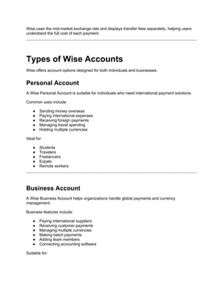 Wise uses the mid-market exchange rate and displays transfer fees separately, helping users
understand the full cost of each payment.
Types of Wise Accounts
Wise offers account options designed for both individuals and businesses.
Personal Account
A Wise Personal Account is suitable for individuals who need international payment solutions.
Common uses include:
● Sending money overseas
● Paying international expenses
● Receiving foreign payments
● Managing travel spending
● Holding multiple currencies
Ideal for:
● Students
● Travelers
● Freelancers
● Expats
● Remote workers
Business Account
A Wise Business Account helps organizations handle global payments and currency
management.
Business features include:
● Paying international suppliers
● Receiving customer payments
● Managing multiple currencies
● Making batch payments
● Adding team members
● Connecting accounting software
Suitable for:
 