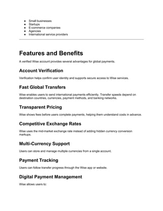 ● Small businesses
● Startups
● E-commerce companies
● Agencies
● International service providers
Features and Benefits
A verified Wise account provides several advantages for global payments.
Account Verification
Verification helps confirm user identity and supports secure access to Wise services.
Fast Global Transfers
Wise enables users to send international payments efficiently. Transfer speeds depend on
destination countries, currencies, payment methods, and banking networks.
Transparent Pricing
Wise shows fees before users complete payments, helping them understand costs in advance.
Competitive Exchange Rates
Wise uses the mid-market exchange rate instead of adding hidden currency conversion
markups.
Multi-Currency Support
Users can store and manage multiple currencies from a single account.
Payment Tracking
Users can follow transfer progress through the Wise app or website.
Digital Payment Management
Wise allows users to:
 
