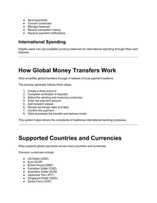 ● Send payments
● Convert currencies
● Manage balances
● Review transaction history
● Receive payment notifications
International Spending
Eligible users can use available currency balances for international spending through Wise card
features.
How Global Money Transfers Work
Wise simplifies global transfers through a network of local payment systems.
The process generally follows these steps:
1. Create a Wise account.
2. Complete verification if required.
3. Select the sending and receiving currencies.
4. Enter the payment amount.
5. Add recipient details.
6. Review exchange rates and fees.
7. Confirm the payment.
8. Wise processes the transfer and delivers funds.
This system helps reduce the complexity of traditional international banking processes.
Supported Countries and Currencies
Wise supports global payments across many countries and currencies.
Common currencies include:
● US Dollar (USD)
● Euro (EUR)
● British Pound (GBP)
● Canadian Dollar (CAD)
● Australian Dollar (AUD)
● Japanese Yen (JPY)
● Singapore Dollar (SGD)
● Swiss Franc (CHF)
 