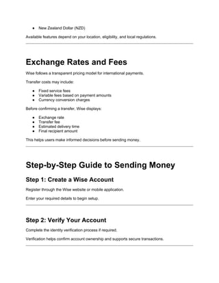 ● New Zealand Dollar (NZD)
Available features depend on your location, eligibility, and local regulations.
Exchange Rates and Fees
Wise follows a transparent pricing model for international payments.
Transfer costs may include:
● Fixed service fees
● Variable fees based on payment amounts
● Currency conversion charges
Before confirming a transfer, Wise displays:
● Exchange rate
● Transfer fee
● Estimated delivery time
● Final recipient amount
This helps users make informed decisions before sending money.
Step-by-Step Guide to Sending Money
Step 1: Create a Wise Account
Register through the Wise website or mobile application.
Enter your required details to begin setup.
Step 2: Verify Your Account
Complete the identity verification process if required.
Verification helps confirm account ownership and supports secure transactions.
 