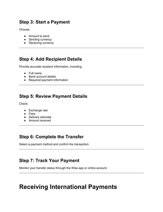 Step 3: Start a Payment
Choose:
● Amount to send
● Sending currency
● Receiving currency
Step 4: Add Recipient Details
Provide accurate recipient information, including:
● Full name
● Bank account details
● Required payment information
Step 5: Review Payment Details
Check:
● Exchange rate
● Fees
● Delivery estimate
● Amount received
Step 6: Complete the Transfer
Select a payment method and confirm the transaction.
Step 7: Track Your Payment
Monitor your transfer status through the Wise app or online account.
Receiving International Payments
 