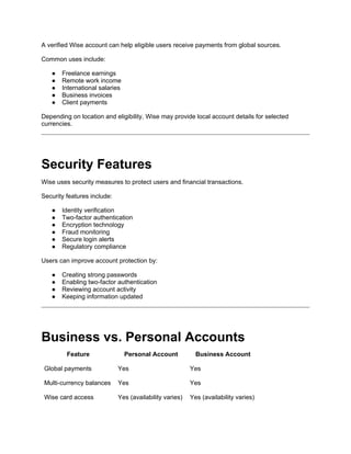 A verified Wise account can help eligible users receive payments from global sources.
Common uses include:
● Freelance earnings
● Remote work income
● International salaries
● Business invoices
● Client payments
Depending on location and eligibility, Wise may provide local account details for selected
currencies.
Security Features
Wise uses security measures to protect users and financial transactions.
Security features include:
● Identity verification
● Two-factor authentication
● Encryption technology
● Fraud monitoring
● Secure login alerts
● Regulatory compliance
Users can improve account protection by:
● Creating strong passwords
● Enabling two-factor authentication
● Reviewing account activity
● Keeping information updated
Business vs. Personal Accounts
Feature Personal Account Business Account
Global payments Yes Yes
Multi-currency balances Yes Yes
Wise card access Yes (availability varies) Yes (availability varies)
 