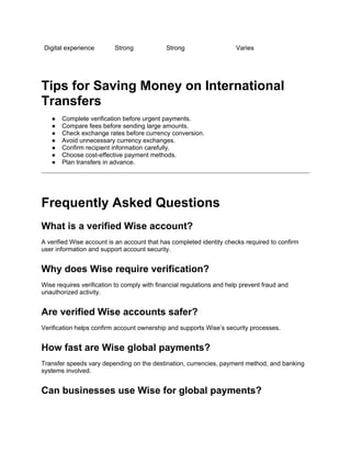 Digital experience Strong Strong Varies
Tips for Saving Money on International
Transfers
● Complete verification before urgent payments.
● Compare fees before sending large amounts.
● Check exchange rates before currency conversion.
● Avoid unnecessary currency exchanges.
● Confirm recipient information carefully.
● Choose cost-effective payment methods.
● Plan transfers in advance.
Frequently Asked Questions
What is a verified Wise account?
A verified Wise account is an account that has completed identity checks required to confirm
user information and support account security.
Why does Wise require verification?
Wise requires verification to comply with financial regulations and help prevent fraud and
unauthorized activity.
Are verified Wise accounts safer?
Verification helps confirm account ownership and supports Wise’s security processes.
How fast are Wise global payments?
Transfer speeds vary depending on the destination, currencies, payment method, and banking
systems involved.
Can businesses use Wise for global payments?
 