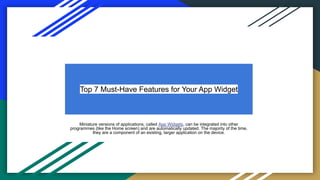 Top 7 Must-Have Features for Your App Widget
Miniature versions of applications, called App Widgets, can be integrated into other
programmes (like the Home screen) and are automatically updated. The majority of the time,
they are a component of an existing, larger application on the device.
 