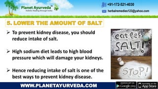 herbalremedies123@yahoo.com
+91-172-521-4030
WWW.PLANETAYURVEDA.COM
 To prevent kidney disease, you should
reduce intake of salt.
 High sodium diet leads to high blood
pressure which will damage your kidneys.
 Hence reducing intake of salt is one of the
best ways to prevent kidney disease.
 
