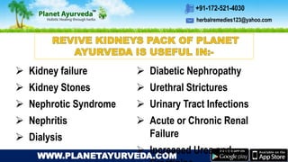 herbalremedies123@yahoo.com
+91-172-521-4030
WWW.PLANETAYURVEDA.COM
 Kidney failure
 Kidney Stones
 Nephrotic Syndrome
 Nephritis
 Dialysis
 Diabetic Nephropathy
 Urethral Strictures
 Urinary Tract Infections
 Acute or Chronic Renal
Failure
 Increased Urea and
 