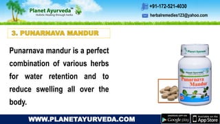 herbalremedies123@yahoo.com
+91-172-521-4030
WWW.PLANETAYURVEDA.COM
Punarnava mandur is a perfect
combination of various herbs
for water retention and to
reduce swelling all over the
body.
 