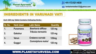 herbalremedies123@yahoo.com
+91-172-521-4030
WWW.PLANETAYURVEDA.COM
Sr. No. Herb Used Latin Name Quantity
1. Punarnava Boerhavia diffusa 125 mg
2. Gokshur
Tribulus terrestris
125 mg
3. Varun Crataeva nurvala 125mg
4. Guggul
Commiphora mukul
125 mg
Each 500 mg Tablet Contains Following Herbs:-
 