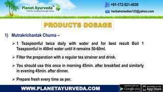 herbalremedies123@yahoo.com
+91-172-521-4030
WWW.PLANETAYURVEDA.COM
1) Mutrakrichantak Churna –
 1 Teaspoonful twice daily with water and for best result Boil 1
Teaspoonful in 400ml water until it remains 50-60ml.
 Filter the preparation with a regular tea strainer and drink.
 You should use this once in morning 45min. after breakfast and similarly
in evening 45min. after dinner.
 Prepare fresh every time as per.
 