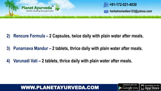 herbalremedies123@yahoo.com
+91-172-521-4030
WWW.PLANETAYURVEDA.COM
2) Rencure Formula – 2 Capsules, twice daily with plain water after meals.
3) Punarnava Mandur – 2 tablets, thrice daily with plain water after meals.
4) Varunadi Vati – 2 tablets, thrice daily with plain water after meals.
 