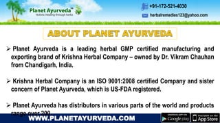 herbalremedies123@yahoo.com
+91-172-521-4030
WWW.PLANETAYURVEDA.COM
 Planet Ayurveda is a leading herbal GMP certified manufacturing and
exporting brand of Krishna Herbal Company – owned by Dr. Vikram Chauhan
from Chandigarh, India.
 Krishna Herbal Company is an ISO 9001:2008 certified Company and sister
concern of Planet Ayurveda, which is US-FDA registered.
 Planet Ayurveda has distributors in various parts of the world and products
range over 200.
 