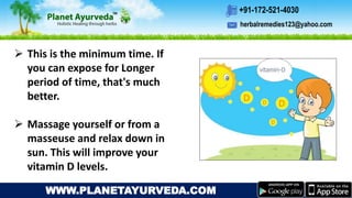 herbalremedies123@yahoo.com
+91-172-521-4030
WWW.PLANETAYURVEDA.COM
 This is the minimum time. If
you can expose for Longer
period of time, that's much
better.
 Massage yourself or from a
masseuse and relax down in
sun. This will improve your
vitamin D levels.
 