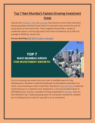 Top 7 Navi Mumbai's Fastest-Growing Investment
Areas
Suburbs like Shilphata, Taloja & Karanjade have become some of Navi Mumbai's
fastest-growing investment areas thanks to improved road connectivity and the
construction of new metro lines. These neighbourhoods offer a variety of
residential options, and housing values there have increased by up to 20% YoY,
average Rs 8,000 per square foot.
Are you searching 2bhk flats for sale in matunga?
Due to increasing real estate costs and a lack of available space for new
developments, Mumbai's residential landscape has developed a speciality. As a
result, many homebuyers have moved their attention to Navi Mumbai's residential
market because it is relatively more inexpensive. It not only provides homes at
affordable prices, but also a standard of living comparable to Mumbai. Here are
Navi Mumbai's top 7 fastest-growing areas for real estate investments, whether
you're looking to buy a home for yourself or as an investment.
 
