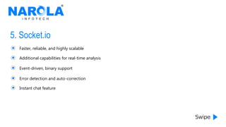 5. Socket.io
Faster, reliable, and highly scalable
Additional capabilities for real-time analysis
Event-driven, binary support
Error detection and auto-correction
Instant chat feature
