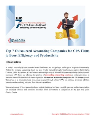 www.capactix.com Copyrights © 2023 CapActix Business Solutions Pvt Ltd
Top 7 Outsourced Accounting Companies for CPA Firms
to Boost Efficiency and Productivity
Introduction
In today’s increasingly interconnected world, businesses are navigating a landscape of heightened complexity.
Within this context, accounting stands out as a pivotal element for achieving business success. Particularly,
Certified Public Accountant (CPA) firms are witnessing a surge in demand. In response to this escalating demand,
numerous CPA firms are adopting the practice of accounting outsourcing services as a strategic means to
maintain competitiveness and facilitate expansion. Outsourced accounting companies for CPA firms present
themselves as a streamlined and economical avenue through which CPAs can onboard proficient offshore
resources and seamlessly integrate them into their workforce.
An overwhelming 82% of accounting firms indicate that there has been a notable increase in client expectations
for enhanced services and additional resources from accountants in comparison to the past five years.
(Source: Sage)
 