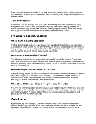 Clear communication with the seller is key. Ask questions if something is unclear and ensure
you understand all terms before proceeding. Misunderstandings can easily lead to disputes, so
clarity is crucial.
Trust Your Instincts
Sometimes, your gut feeling is your best guide. If something feels off, it’s okay to walk away.
Remember, your peace of mind is worth more than any transaction. Staying informed and
vigilant can significantly reduce risks. Have you had any experiences with online transactions
that taught you valuable lessons? Share your story in the comments below!
Frequently Asked Questions
Where Can I Cleanora Accounts?
Verified Cleanora accounts can be purchased from reputable online platforms specializing in
digital account sales. Ensure the site is trustworthy and offers secure transactions. Reviews and
ratings can guide you in selecting reliable sellers. Always prioritize sites with customer support
and transparent policies to ensure a safe buying experience.
Are Cleanora Accounts Safe To Use?
Yes, Cleanora accounts are generally safe if purchased from reliable platforms. These sites
often verify accounts before listing them for sale. Make sure to check the seller's reputation and
customer feedback. Using trusted platforms reduces the risk of fraudulent accounts and ensures
security in transactions.
How To Verify A Cleanora Account Purchase?
After purchasing, ensure the account's credentials match those provided by the seller. Check for
verification badges or confirmations from Cleanora. Contact Cleanora support if needed to
confirm account status. Reliable sellers offer guidance on verifying purchased accounts,
ensuring you receive a legitimate account without issues.
What Should I Consider When Buying Cleanora Accounts?
Consider the seller's reputation, customer reviews, and platform security when buying Cleanora
accounts. Ensure the site offers accounts with clear terms. Check for secure payment methods
and customer support. A reliable platform should provide transparency in transactions and
protect buyers from fraudulent accounts.
Conclusion
Exploring the top sites helps you Cleanora accounts safely. Each platform offers unique
benefits and security measures. Make sure to compare features and prices. Choose the best
option that fits your needs. Reliable sites ensure smooth transactions and peace of mind.
 