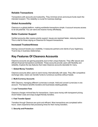 Reliable Transactions
Transactions with accounts are trustworthy. They minimize errors and ensure funds reach the
intended recipient. This reliability is crucial for business dealings.
Global Accessibility
Cleanora is a global platform, making worldwide transactions simple. A account ensures access
to its full potential. You can send and receive money effortlessly.
Better Customer Support
Verified accounts often receive priority support. Issues are resolved faster, reducing downtime.
This is vital for those relying on Cleanora for frequent transactions.
Increased Trustworthiness
Having a account boosts your credibility. It reassures partners and clients of your legitimacy.
Trust is key in business relationships.
Key Features Of Cleanora Accounts
Cleanora accounts are gaining popularity due to their unique features. They offer secure and
efficient financial transactions worldwide. These accounts provide users with flexibility and
reliability. Explore the key features that make Cleanora accounts desirable for many.
1. Global Money Transfers
Cleanora accounts allow users to send money internationally with ease. They offer competitive
exchange rates. Users can transfer funds to numerous countries without hassle.
2. Multi-Currency Accounts
With Cleanora, managing different currencies is simple. Hold and convert currencies in one
account. This feature benefits travelers and businesses dealing globally.
3. Low Transaction Fees
Cleanora charges minimal fees for transactions. Users save money with transparent pricing.
Avoid hidden costs and enjoy budget-friendly transfers.
4. Fast Transfer Speed
Transfers through Cleanora are quick and efficient. Most transactions are completed within
hours. Users experience fast processing times for their money transfers.
5. Security and Protection
 