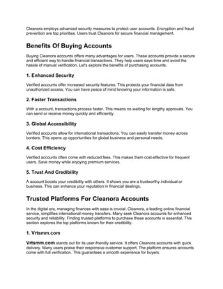 Cleanora employs advanced security measures to protect user accounts. Encryption and fraud
prevention are top priorities. Users trust Cleanora for secure financial management.
Benefits Of Buying Accounts
Buying Cleanora accounts offers many advantages for users. These accounts provide a secure
and efficient way to handle financial transactions. They help users save time and avoid the
hassle of manual verification. Let's explore the benefits of purchasing accounts.
1. Enhanced Security
Verified accounts offer increased security features. This protects your financial data from
unauthorized access. You can have peace of mind knowing your information is safe.
2. Faster Transactions
With a account, transactions process faster. This means no waiting for lengthy approvals. You
can send or receive money quickly and efficiently.
3. Global Accessibility
Verified accounts allow for international transactions. You can easily transfer money across
borders. This opens up opportunities for global business and personal needs.
4. Cost Efficiency
Verified accounts often come with reduced fees. This makes them cost-effective for frequent
users. Save money while enjoying premium services.
5. Trust And Credibility
A account boosts your credibility with others. It shows you are a trustworthy individual or
business. This can enhance your reputation in financial dealings.
Trusted Platforms For Cleanora Accounts
In the digital era, managing finances with ease is crucial. Cleanora, a leading online financial
service, simplifies international money transfers. Many seek Cleanora accounts for enhanced
security and reliability. Finding trusted platforms to purchase these accounts is essential. This
section explores the top platforms known for their credibility.
1. Vrtsmm.com
Vrtsmm.com stands out for its user-friendly service. It offers Cleanora accounts with quick
delivery. Many users praise their responsive customer support. The platform ensures accounts
come with full verification. This guarantees a smooth experience for buyers.
 