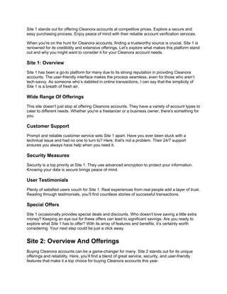 Site 1 stands out for offering Cleanora accounts at competitive prices. Explore a secure and
easy purchasing process. Enjoy peace of mind with their reliable account verification services.
When you're on the hunt for Cleanora accounts, finding a trustworthy source is crucial. Site 1 is
renowned for its credibility and extensive offerings. Let’s explore what makes this platform stand
out and why you might want to consider it for your Cleanora account needs.
Site 1: Overview
Site 1 has been a go-to platform for many due to its strong reputation in providing Cleanora
accounts. The user-friendly interface makes the process seamless, even for those who aren’t
tech-savvy. As someone who’s dabbled in online transactions, I can say that the simplicity of
Site 1 is a breath of fresh air.
Wide Range Of Offerings
This site doesn't just stop at offering Cleanora accounts. They have a variety of account types to
cater to different needs. Whether you're a freelancer or a business owner, there's something for
you.
Customer Support
Prompt and reliable customer service sets Site 1 apart. Have you ever been stuck with a
technical issue and had no one to turn to? Here, that's not a problem. Their 24/7 support
ensures you always have help when you need it.
Security Measures
Security is a top priority at Site 1. They use advanced encryption to protect your information.
Knowing your data is secure brings peace of mind.
User Testimonials
Plenty of satisfied users vouch for Site 1. Real experiences from real people add a layer of trust.
Reading through testimonials, you’ll find countless stories of successful transactions.
Special Offers
Site 1 occasionally provides special deals and discounts. Who doesn’t love saving a little extra
money? Keeping an eye out for these offers can lead to significant savings. Are you ready to
explore what Site 1 has to offer? With its array of features and benefits, it’s certainly worth
considering. Your next step could be just a click away.
Site 2: Overview And Offerings
Buying Cleanora accounts can be a game-changer for many. Site 2 stands out for its unique
offerings and reliability. Here, you’ll find a blend of great service, security, and user-friendly
features that make it a top choice for buying Cleanora accounts this year.
 