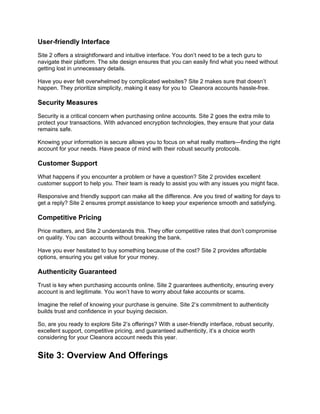 User-friendly Interface
Site 2 offers a straightforward and intuitive interface. You don’t need to be a tech guru to
navigate their platform. The site design ensures that you can easily find what you need without
getting lost in unnecessary details.
Have you ever felt overwhelmed by complicated websites? Site 2 makes sure that doesn’t
happen. They prioritize simplicity, making it easy for you to Cleanora accounts hassle-free.
Security Measures
Security is a critical concern when purchasing online accounts. Site 2 goes the extra mile to
protect your transactions. With advanced encryption technologies, they ensure that your data
remains safe.
Knowing your information is secure allows you to focus on what really matters—finding the right
account for your needs. Have peace of mind with their robust security protocols.
Customer Support
What happens if you encounter a problem or have a question? Site 2 provides excellent
customer support to help you. Their team is ready to assist you with any issues you might face.
Responsive and friendly support can make all the difference. Are you tired of waiting for days to
get a reply? Site 2 ensures prompt assistance to keep your experience smooth and satisfying.
Competitive Pricing
Price matters, and Site 2 understands this. They offer competitive rates that don’t compromise
on quality. You can accounts without breaking the bank.
Have you ever hesitated to buy something because of the cost? Site 2 provides affordable
options, ensuring you get value for your money.
Authenticity Guaranteed
Trust is key when purchasing accounts online. Site 2 guarantees authenticity, ensuring every
account is and legitimate. You won’t have to worry about fake accounts or scams.
Imagine the relief of knowing your purchase is genuine. Site 2’s commitment to authenticity
builds trust and confidence in your buying decision.
So, are you ready to explore Site 2’s offerings? With a user-friendly interface, robust security,
excellent support, competitive pricing, and guaranteed authenticity, it’s a choice worth
considering for your Cleanora account needs this year.
Site 3: Overview And Offerings
 