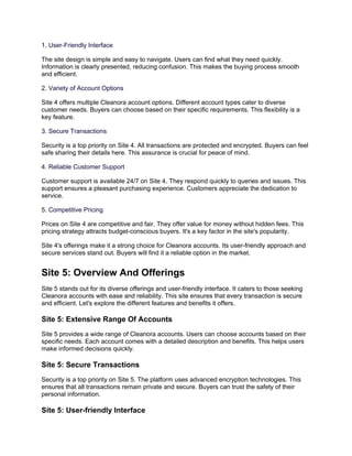 1. User-Friendly Interface
The site design is simple and easy to navigate. Users can find what they need quickly.
Information is clearly presented, reducing confusion. This makes the buying process smooth
and efficient.
2. Variety of Account Options
Site 4 offers multiple Cleanora account options. Different account types cater to diverse
customer needs. Buyers can choose based on their specific requirements. This flexibility is a
key feature.
3. Secure Transactions
Security is a top priority on Site 4. All transactions are protected and encrypted. Buyers can feel
safe sharing their details here. This assurance is crucial for peace of mind.
4. Reliable Customer Support
Customer support is available 24/7 on Site 4. They respond quickly to queries and issues. This
support ensures a pleasant purchasing experience. Customers appreciate the dedication to
service.
5. Competitive Pricing
Prices on Site 4 are competitive and fair. They offer value for money without hidden fees. This
pricing strategy attracts budget-conscious buyers. It's a key factor in the site's popularity.
Site 4's offerings make it a strong choice for Cleanora accounts. Its user-friendly approach and
secure services stand out. Buyers will find it a reliable option in the market.
Site 5: Overview And Offerings
Site 5 stands out for its diverse offerings and user-friendly interface. It caters to those seeking
Cleanora accounts with ease and reliability. This site ensures that every transaction is secure
and efficient. Let's explore the different features and benefits it offers.
Site 5: Extensive Range Of Accounts
Site 5 provides a wide range of Cleanora accounts. Users can choose accounts based on their
specific needs. Each account comes with a detailed description and benefits. This helps users
make informed decisions quickly.
Site 5: Secure Transactions
Security is a top priority on Site 5. The platform uses advanced encryption technologies. This
ensures that all transactions remain private and secure. Buyers can trust the safety of their
personal information.
Site 5: User-friendly Interface
 