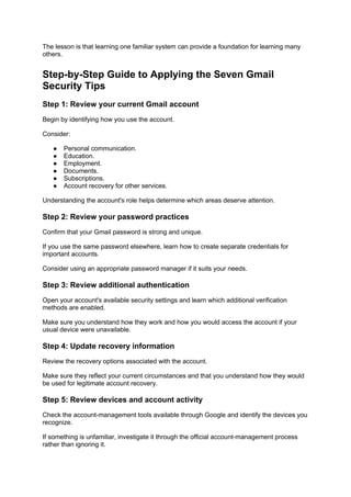 The lesson is that learning one familiar system can provide a foundation for learning many
others.
Step-by-Step Guide to Applying the Seven Gmail
Security Tips
Step 1: Review your current Gmail account
Begin by identifying how you use the account.
Consider:
● Personal communication.
● Education.
● Employment.
● Documents.
● Subscriptions.
● Account recovery for other services.
Understanding the account's role helps determine which areas deserve attention.
Step 2: Review your password practices
Confirm that your Gmail password is strong and unique.
If you use the same password elsewhere, learn how to create separate credentials for
important accounts.
Consider using an appropriate password manager if it suits your needs.
Step 3: Review additional authentication
Open your account's available security settings and learn which additional verification
methods are enabled.
Make sure you understand how they work and how you would access the account if your
usual device were unavailable.
Step 4: Update recovery information
Review the recovery options associated with the account.
Make sure they reflect your current circumstances and that you understand how they would
be used for legitimate account recovery.
Step 5: Review devices and account activity
Check the account-management tools available through Google and identify the devices you
recognize.
If something is unfamiliar, investigate it through the official account-management process
rather than ignoring it.
 
