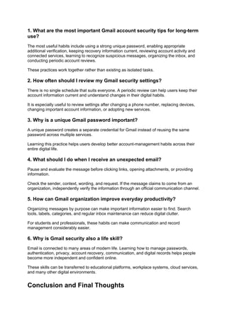 1. What are the most important Gmail account security tips for long-term
use?
The most useful habits include using a strong unique password, enabling appropriate
additional verification, keeping recovery information current, reviewing account activity and
connected services, learning to recognize suspicious messages, organizing the inbox, and
conducting periodic account reviews.
These practices work together rather than existing as isolated tasks.
2. How often should I review my Gmail security settings?
There is no single schedule that suits everyone. A periodic review can help users keep their
account information current and understand changes in their digital habits.
It is especially useful to review settings after changing a phone number, replacing devices,
changing important account information, or adopting new services.
3. Why is a unique Gmail password important?
A unique password creates a separate credential for Gmail instead of reusing the same
password across multiple services.
Learning this practice helps users develop better account-management habits across their
entire digital life.
4. What should I do when I receive an unexpected email?
Pause and evaluate the message before clicking links, opening attachments, or providing
information.
Check the sender, context, wording, and request. If the message claims to come from an
organization, independently verify the information through an official communication channel.
5. How can Gmail organization improve everyday productivity?
Organizing messages by purpose can make important information easier to find. Search
tools, labels, categories, and regular inbox maintenance can reduce digital clutter.
For students and professionals, these habits can make communication and record
management considerably easier.
6. Why is Gmail security also a life skill?
Email is connected to many areas of modern life. Learning how to manage passwords,
authentication, privacy, account recovery, communication, and digital records helps people
become more independent and confident online.
These skills can be transferred to educational platforms, workplace systems, cloud services,
and many other digital environments.
Conclusion and Final Thoughts
 
