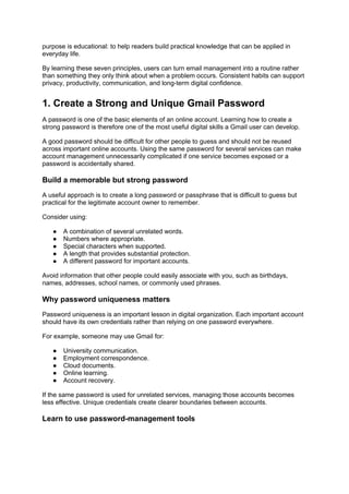 purpose is educational: to help readers build practical knowledge that can be applied in
everyday life.
By learning these seven principles, users can turn email management into a routine rather
than something they only think about when a problem occurs. Consistent habits can support
privacy, productivity, communication, and long-term digital confidence.
1. Create a Strong and Unique Gmail Password
A password is one of the basic elements of an online account. Learning how to create a
strong password is therefore one of the most useful digital skills a Gmail user can develop.
A good password should be difficult for other people to guess and should not be reused
across important online accounts. Using the same password for several services can make
account management unnecessarily complicated if one service becomes exposed or a
password is accidentally shared.
Build a memorable but strong password
A useful approach is to create a long password or passphrase that is difficult to guess but
practical for the legitimate account owner to remember.
Consider using:
● A combination of several unrelated words.
● Numbers where appropriate.
● Special characters when supported.
● A length that provides substantial protection.
● A different password for important accounts.
Avoid information that other people could easily associate with you, such as birthdays,
names, addresses, school names, or commonly used phrases.
Why password uniqueness matters
Password uniqueness is an important lesson in digital organization. Each important account
should have its own credentials rather than relying on one password everywhere.
For example, someone may use Gmail for:
● University communication.
● Employment correspondence.
● Cloud documents.
● Online learning.
● Account recovery.
If the same password is used for unrelated services, managing those accounts becomes
less effective. Unique credentials create clearer boundaries between accounts.
Learn to use password-management tools
 