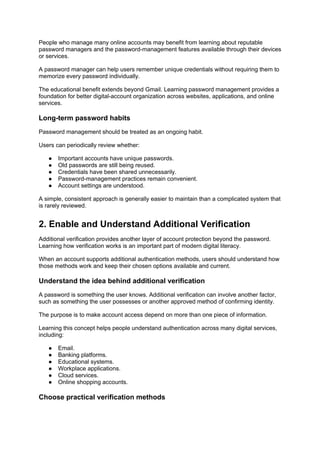 People who manage many online accounts may benefit from learning about reputable
password managers and the password-management features available through their devices
or services.
A password manager can help users remember unique credentials without requiring them to
memorize every password individually.
The educational benefit extends beyond Gmail. Learning password management provides a
foundation for better digital-account organization across websites, applications, and online
services.
Long-term password habits
Password management should be treated as an ongoing habit.
Users can periodically review whether:
● Important accounts have unique passwords.
● Old passwords are still being reused.
● Credentials have been shared unnecessarily.
● Password-management practices remain convenient.
● Account settings are understood.
A simple, consistent approach is generally easier to maintain than a complicated system that
is rarely reviewed.
2. Enable and Understand Additional Verification
Additional verification provides another layer of account protection beyond the password.
Learning how verification works is an important part of modern digital literacy.
When an account supports additional authentication methods, users should understand how
those methods work and keep their chosen options available and current.
Understand the idea behind additional verification
A password is something the user knows. Additional verification can involve another factor,
such as something the user possesses or another approved method of confirming identity.
The purpose is to make account access depend on more than one piece of information.
Learning this concept helps people understand authentication across many digital services,
including:
● Email.
● Banking platforms.
● Educational systems.
● Workplace applications.
● Cloud services.
● Online shopping accounts.
Choose practical verification methods
 