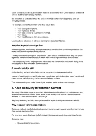 Users should review the authentication methods available for their Gmail account and select
options that they can reliably maintain.
It is important to understand how the chosen method works before depending on it for
everyday access.
For example, users should know what they would do if:
● They change their phone.
● They replace a device.
● They lose access to a verification method.
● They travel.
● They need to sign in from a new device.
Learning these situations in advance can improve digital confidence.
Keep backup options organized
Where supported, maintaining appropriate backup authentication or recovery methods can
make account management more practical.
The key educational principle is preparation. Users should understand how they can prove
legitimate ownership of their account when their normal sign-in method is unavailable.
This is especially useful for people who have used the same Gmail account for many years
and depend on it for important communication.
A transferable life skill
Understanding authentication helps people become more independent online.
Instead of viewing account verification as a complicated technical subject, users can think of
it as a normal part of proving that an account belongs to them.
That understanding can make future digital services easier to learn and manage.
3. Keep Recovery Information Current
Recovery information plays an important role in long-term Gmail account management. An
account may remain active for years, while a user's telephone number, secondary email
address, or other account details can change.
Regularly reviewing recovery settings is therefore a practical digital-maintenance habit.
Why recovery information matters
Recovery methods can help legitimate account owners regain access when they cannot use
their normal sign-in method.
For long-term users, this is particularly relevant because personal circumstances change.
Someone may:
● Change telephone numbers.
 