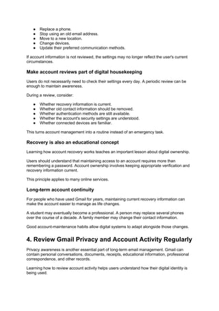 ● Replace a phone.
● Stop using an old email address.
● Move to a new location.
● Change devices.
● Update their preferred communication methods.
If account information is not reviewed, the settings may no longer reflect the user's current
circumstances.
Make account reviews part of digital housekeeping
Users do not necessarily need to check their settings every day. A periodic review can be
enough to maintain awareness.
During a review, consider:
● Whether recovery information is current.
● Whether old contact information should be removed.
● Whether authentication methods are still available.
● Whether the account's security settings are understood.
● Whether connected devices are familiar.
This turns account management into a routine instead of an emergency task.
Recovery is also an educational concept
Learning how account recovery works teaches an important lesson about digital ownership.
Users should understand that maintaining access to an account requires more than
remembering a password. Account ownership involves keeping appropriate verification and
recovery information current.
This principle applies to many online services.
Long-term account continuity
For people who have used Gmail for years, maintaining current recovery information can
make the account easier to manage as life changes.
A student may eventually become a professional. A person may replace several phones
over the course of a decade. A family member may change their contact information.
Good account-maintenance habits allow digital systems to adapt alongside those changes.
4. Review Gmail Privacy and Account Activity Regularly
Privacy awareness is another essential part of long-term email management. Gmail can
contain personal conversations, documents, receipts, educational information, professional
correspondence, and other records.
Learning how to review account activity helps users understand how their digital identity is
being used.
 