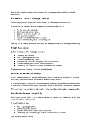 Learning to recognize suspicious messages can improve decision-making and digital
awareness.
Understand common message patterns
Some messages may attempt to create urgency or encourage immediate action.
Users should be cautious when a message unexpectedly asks them to:
● Provide account credentials.
● Confirm sensitive information.
● Open an unfamiliar attachment.
● Click an unexpected link.
● Transfer information to another service.
● Respond immediately to an unusual request.
The key skill is slowing down and evaluating the message rather than reacting automatically.
Check the context
Before interacting with a message, consider:
● Do I know the sender?
● Was I expecting this message?
● Does the request make sense?
● Is the wording consistent with previous communication?
● Does the message contain an unusual request?
● Can I verify the information through an independent method?
These questions encourage thoughtful digital behavior.
Learn to inspect links carefully
A link's visible text may not always tell the whole story. Users should learn how to examine
links using the tools available in their email application and devices.
If a message claims to come from an organization, users can independently navigate to the
organization's official website rather than relying solely on a link in an unexpected message.
This teaches an important general principle: verify important information independently.
Handle attachments thoughtfully
Attachments can be useful for education and work, but users should understand where files
come from before opening them.
A simple habit is to ask:
● Was I expecting this file?
● Do I recognize the sender?
● Does the attachment make sense in context?
● Can I verify the sender through another communication channel?
This is practical email literacy.
 